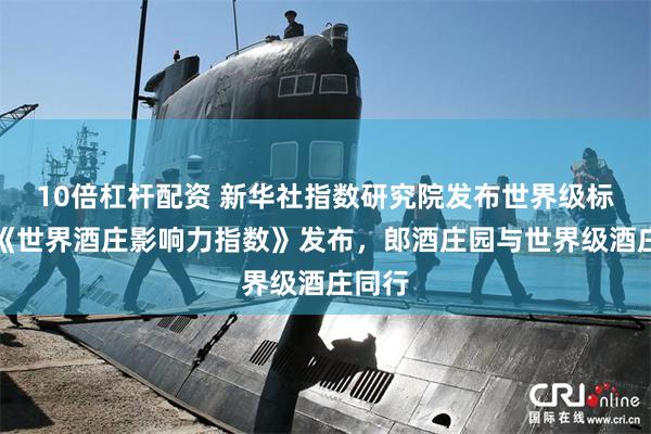 10倍杠杆配资 新华社指数研究院发布世界级标尺：《世界酒庄影响力指数》发布，郎酒庄园与世界级酒庄同行