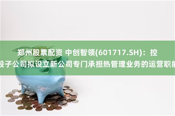 郑州股票配资 中创智领(601717.SH)：控股子公司拟设立新公司专门承担热管理业务的运营职能