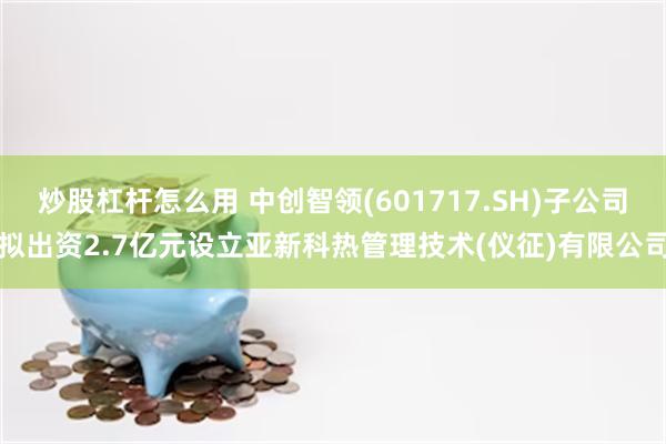 炒股杠杆怎么用 中创智领(601717.SH)子公司拟出资2.7亿元设立亚新科热管理技术(仪征)有限公司