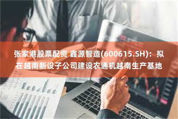 张家港股票配资 鑫源智造(600615.SH)：拟在越南新设子公司建设农通机越南生产基地