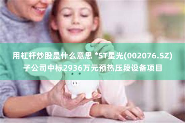 用杠杆炒股是什么意思 *ST星光(002076.SZ)子公司中标2936万元预热压段设备项目