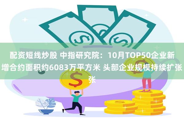 配资短线炒股 中指研究院：10月TOP50企业新增合约面积约6083万平方米 头部企业规模持续扩张