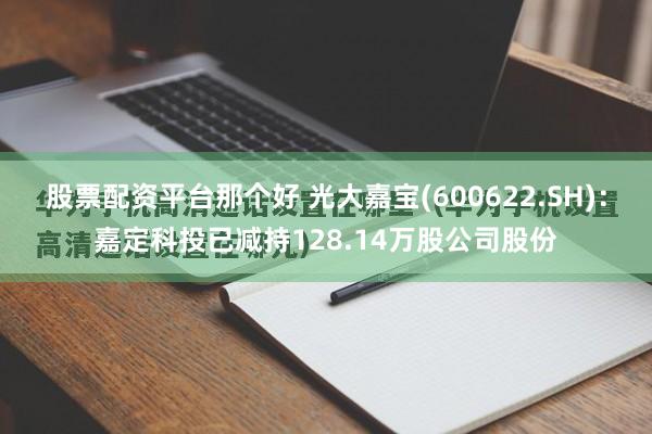 股票配资平台那个好 光大嘉宝(600622.SH)：嘉定科投已减持128.14万股公司股份