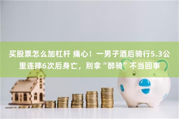 买股票怎么加杠杆 痛心！一男子酒后骑行5.3公里连摔6次后身亡，别拿“醉骑”不当回事