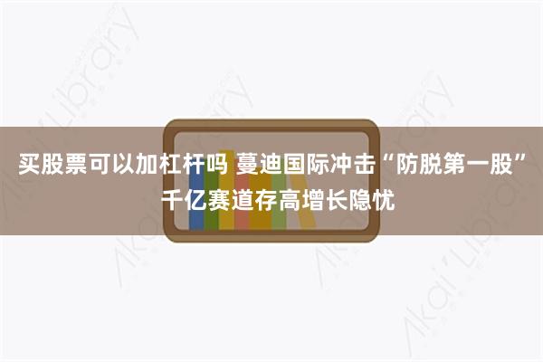 买股票可以加杠杆吗 蔓迪国际冲击“防脱第一股”  千亿赛道存高增长隐忧