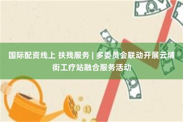 国际配资线上 扶残服务 | 多委员会联动开展云埔街工疗站融合服务活动