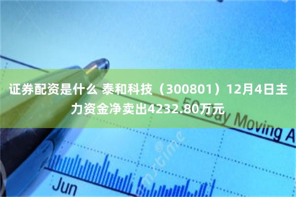 证券配资是什么 泰和科技（300801）12月4日主力资金净卖出4232.80万元