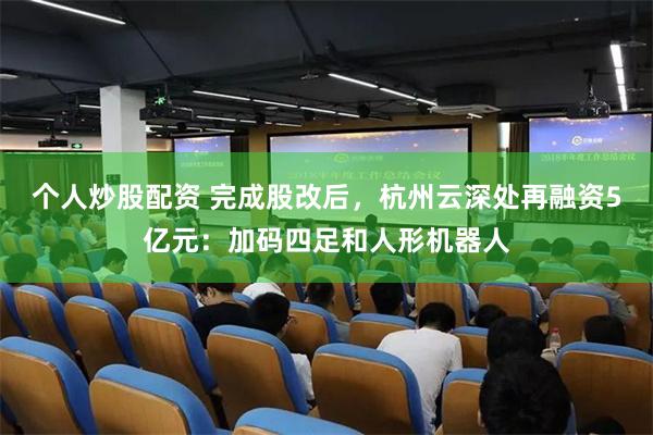 个人炒股配资 完成股改后，杭州云深处再融资5亿元：加码四足和人形机器人