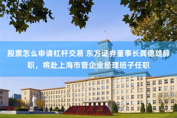 股票怎么申请杠杆交易 东方证券董事长龚德雄辞职，将赴上海市管企业经理班子任职