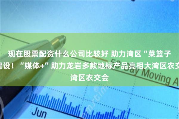 现在股票配资什么公司比较好 助力湾区“菜篮子”建设！“媒体+”助力龙岩多款地标产品亮相大湾区农交会