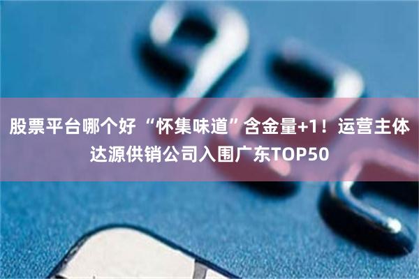 股票平台哪个好 “怀集味道”含金量+1！运营主体达源供销公司入围广东TOP50