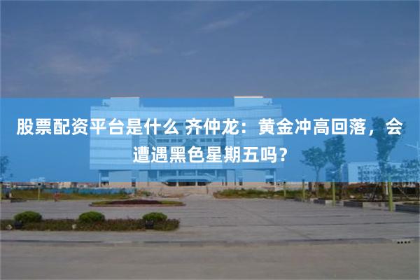 股票配资平台是什么 齐仲龙:黄金冲高回落,会遭遇黑色星期五吗?