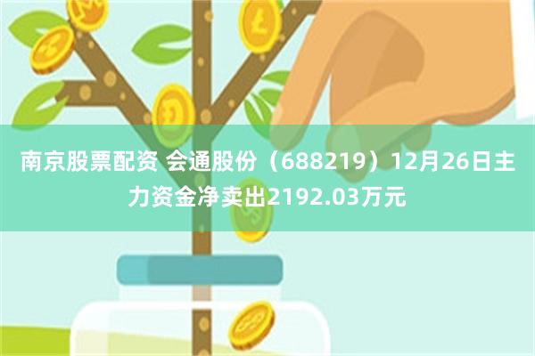 南京股票配资 会通股份(688219)12月26日主力资金净卖出2192.03万元