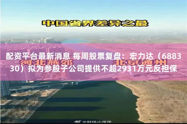 配资平台最新消息 每周股票复盘：宏力达（688330）拟为参股子公司提供不超2931万元反担保
