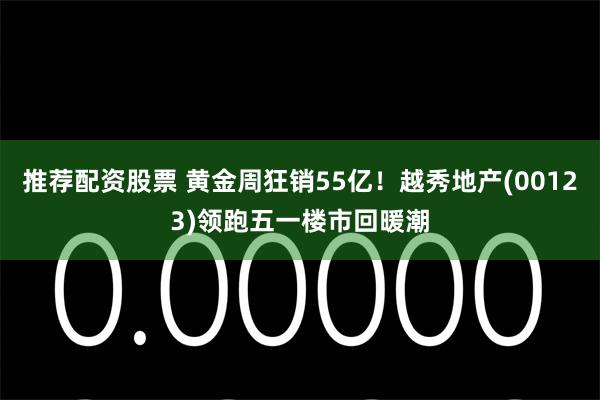 推荐配资股票 黄金周狂销55亿！越秀地产(00123)领跑五一楼市回暖潮