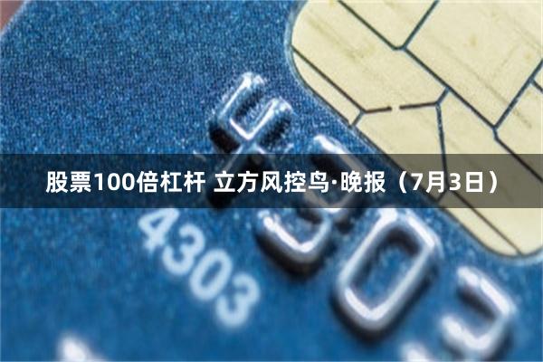股票100倍杠杆 立方风控鸟·晚报（7月3日）