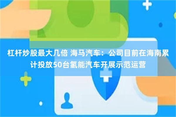 杠杆炒股最大几倍 海马汽车：公司目前在海南累计投放50台氢能汽车开展示范运营