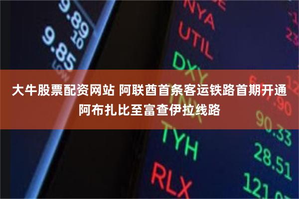 大牛股票配资网站 阿联酋首条客运铁路首期开通阿布扎比至富查伊拉线路