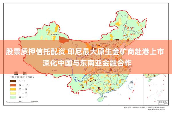 股票质押信托配资 印尼最大原生金矿商赴港上市  深化中国与东南亚金融合作