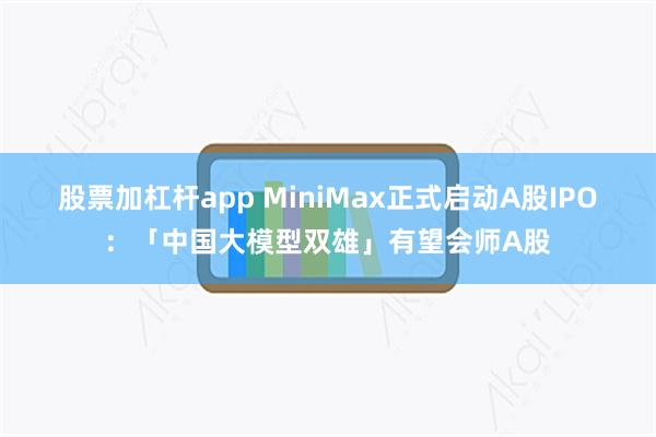 股票加杠杆app MiniMax正式启动A股IPO：「中国大模型双雄」有望会师A股