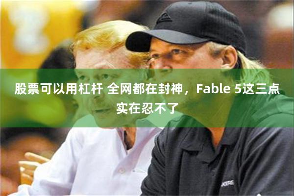 股票可以用杠杆 全网都在封神，Fable 5这三点实在忍不了
