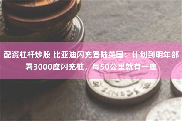 配资杠杆炒股 比亚迪闪充登陆英国:计划到明年部署3000座闪充桩,每50公里就有一座