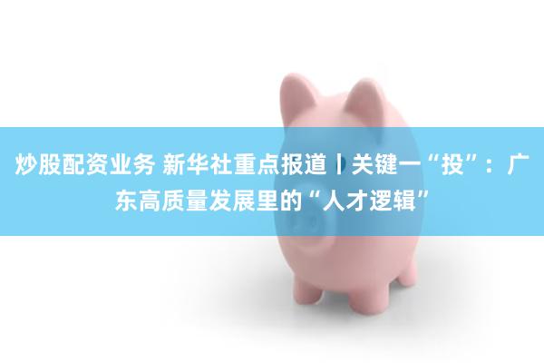 炒股配资业务 新华社重点报道丨关键一“投”：广东高质量发展里的“人才逻辑”