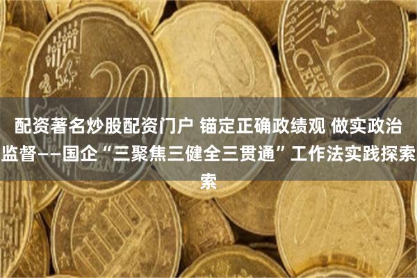 配资著名炒股配资门户 锚定正确政绩观 做实政治监督——国企“三聚焦三健全三贯通”工作法实践探索