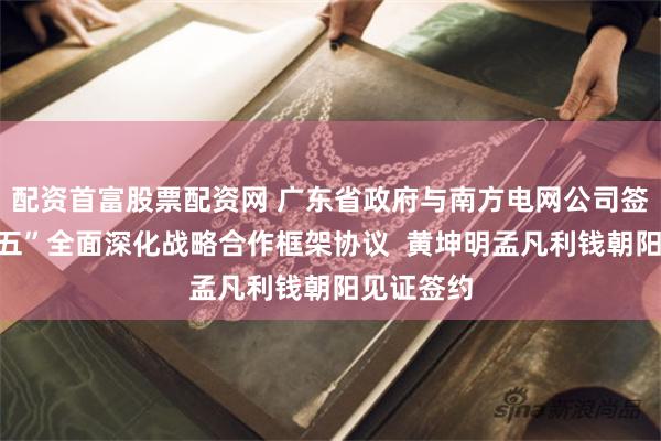 配资首富股票配资网 广东省政府与南方电网公司签署“十五五”全面深化战略合作框架协议  黄坤明孟凡利钱朝阳见证签约