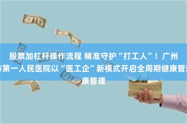股票加杠杆操作流程 精准守护“打工人”！广州市第一人民医院以“医工企”新模式开启全周期健康管理