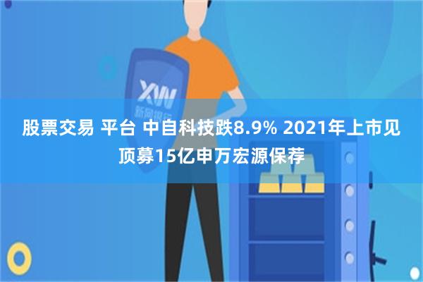 股票交易 平台 中自科技跌8.9% 2021年上市见顶募15亿申万宏源保荐