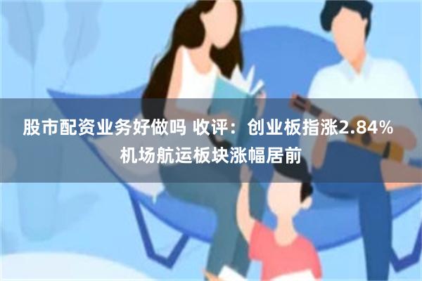 股市配资业务好做吗 收评：创业板指涨2.84% 机场航运板块涨幅居前