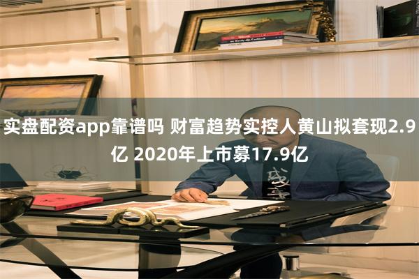 实盘配资app靠谱吗 财富趋势实控人黄山拟套现2.9亿 2020年上市募17.9亿
