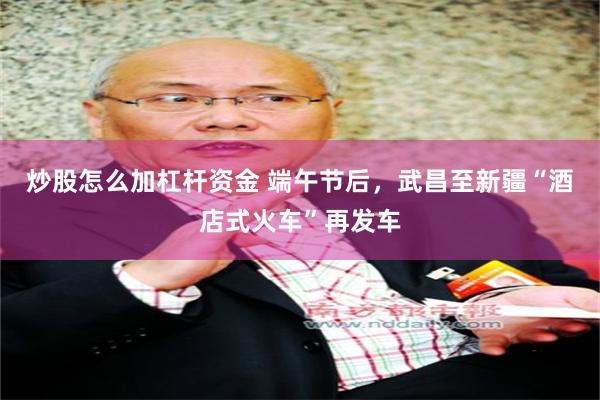 炒股怎么加杠杆资金 端午节后，武昌至新疆“酒店式火车”再发车
