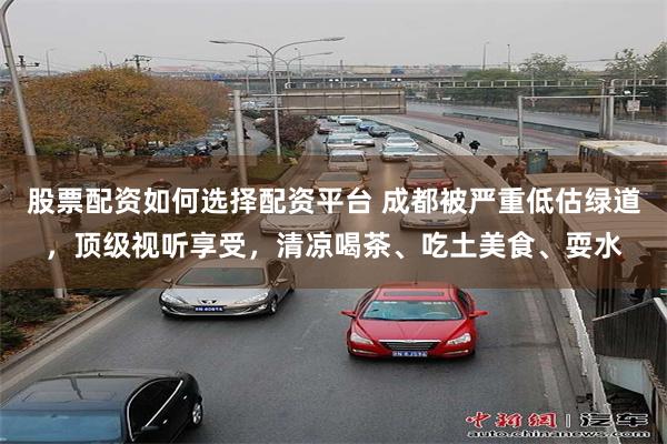 股票配资如何选择配资平台 成都被严重低估绿道，顶级视听享受，清凉喝茶、吃土美食、耍水