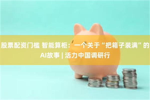股票配资门槛 智能算柜：一个关于“把箱子装满”的AI故事 | 活力中国调研行