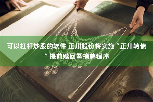 可以杠杆炒股的软件 正川股份将实施“正川转债”提前赎回暨摘牌程序