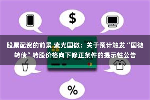 股票配资的前景 紫光国微：关于预计触发“国微转债”转股价格向下修正条件的提示性公告