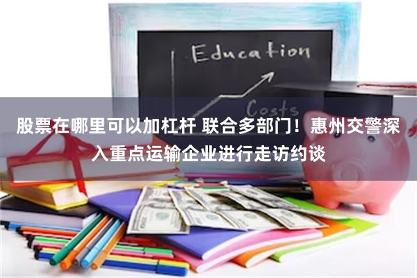 股票在哪里可以加杠杆 联合多部门！惠州交警深入重点运输企业进行走访约谈