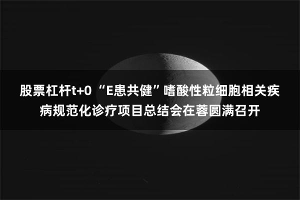 股票杠杆t+0 “E患共健”嗜酸性粒细胞相关疾病规范化诊疗项目总结会在蓉圆满召开