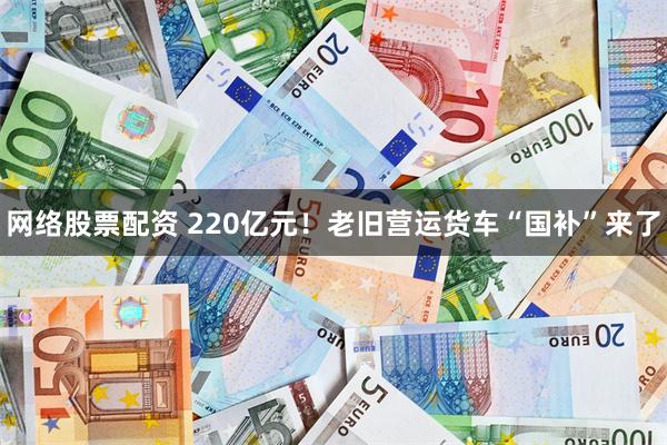 网络股票配资 220亿元！老旧营运货车“国补”来了