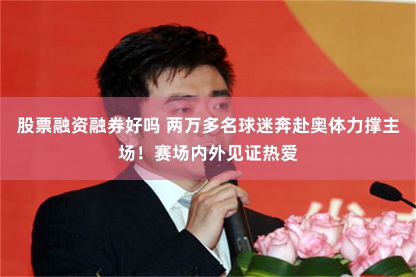 股票融资融券好吗 两万多名球迷奔赴奥体力撑主场！赛场内外见证热爱