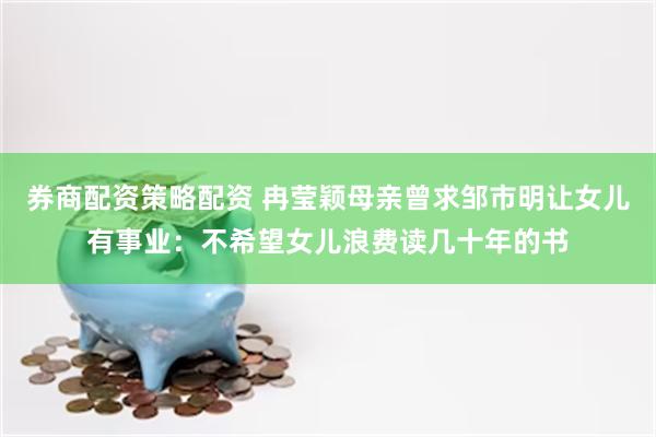 券商配资策略配资 冉莹颖母亲曾求邹市明让女儿有事业：不希望女儿浪费读几十年的书