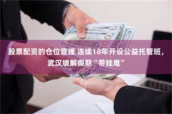 股票配资的仓位管理 连续18年开设公益托管班，武汉缓解假期“带娃难”