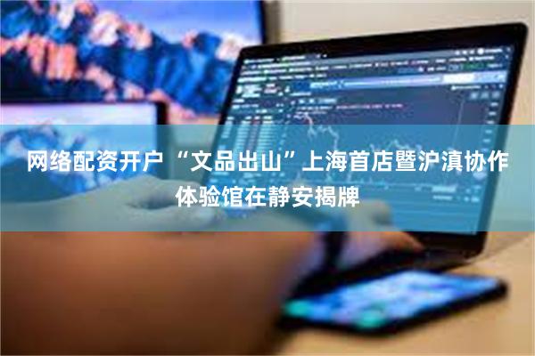 网络配资开户 “文品出山”上海首店暨沪滇协作体验馆在静安揭牌