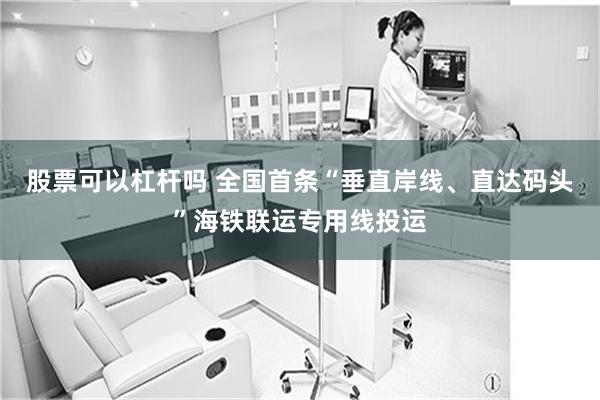 股票可以杠杆吗 全国首条“垂直岸线、直达码头”海铁联运专用线投运