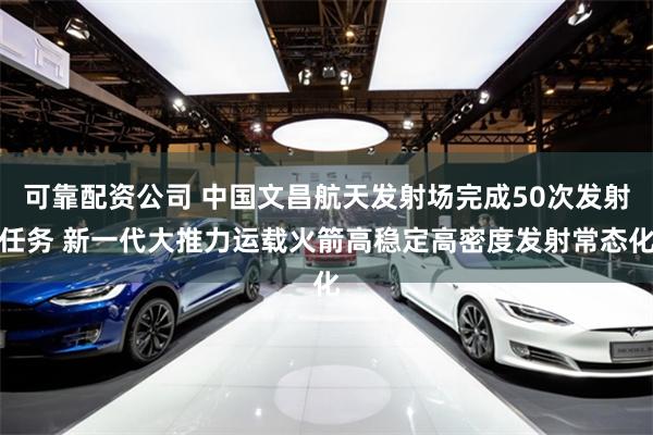 可靠配资公司 中国文昌航天发射场完成50次发射任务 新一代大推力运载火箭高稳定高密度发射常态化