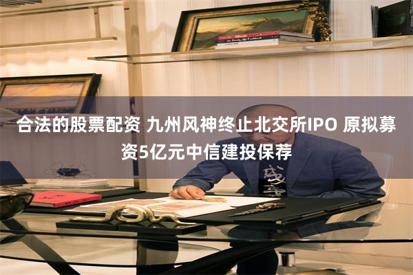 合法的股票配资 九州风神终止北交所IPO 原拟募资5亿元中信建投保荐