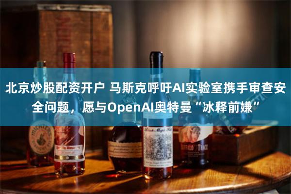 北京炒股配资开户 马斯克呼吁AI实验室携手审查安全问题，愿与OpenAI奥特曼“冰释前嫌”