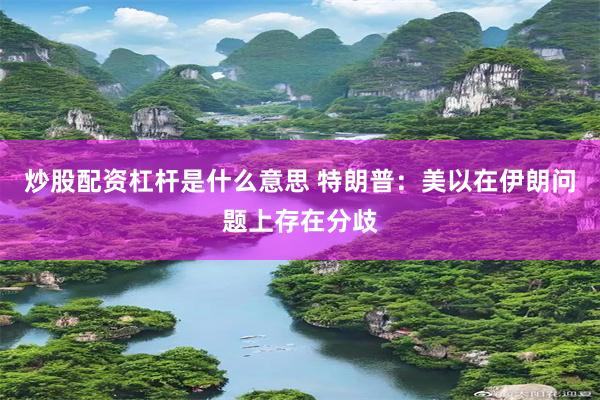 炒股配资杠杆是什么意思 特朗普：美以在伊朗问题上存在分歧